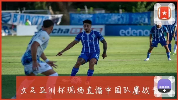 女足亚洲杯现场直播中国队鏖战晋级半决赛再迎强敌挑战