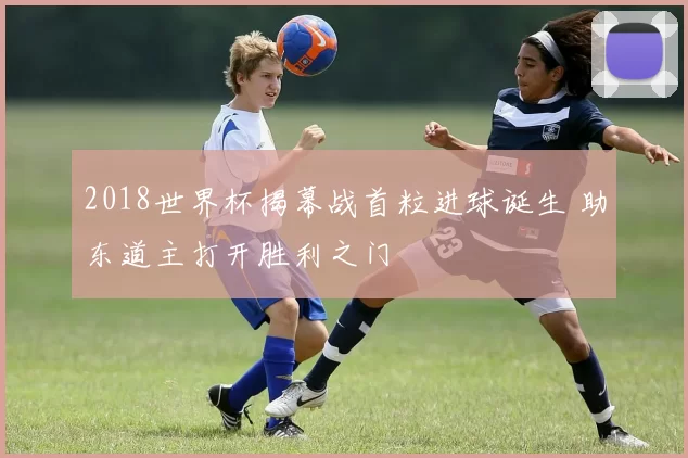 2018世界杯揭幕战首粒进球诞生 助东道主打开胜利之门