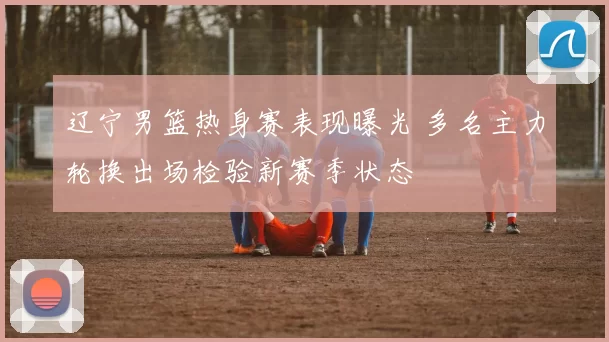 辽宁男篮热身赛表现曝光 多名主力轮换出场检验新赛季状态