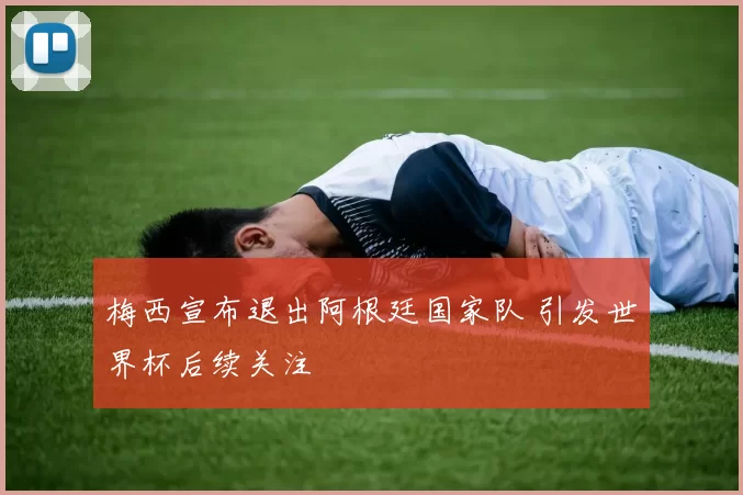 梅西宣布退出阿根廷国家队 引发世界杯后续关注