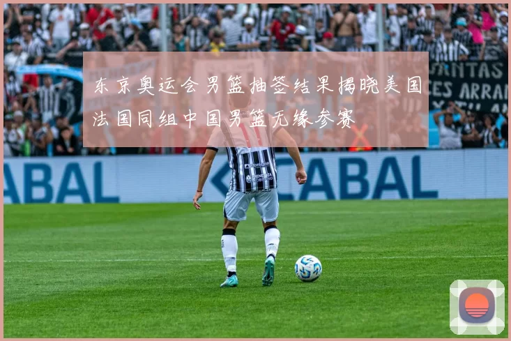 东京奥运会男篮抽签结果揭晓美国法国同组中国男篮无缘参赛