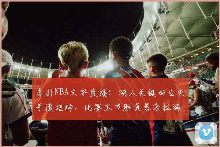 虎扑NBA文字直播：湖人关键回合失手遭逆转，比赛末节胜负悬念拉满
