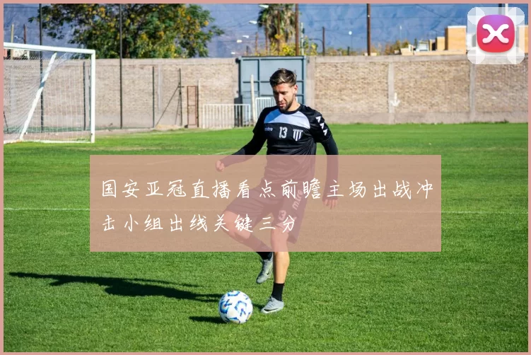 国安亚冠直播看点前瞻主场出战冲击小组出线关键三分