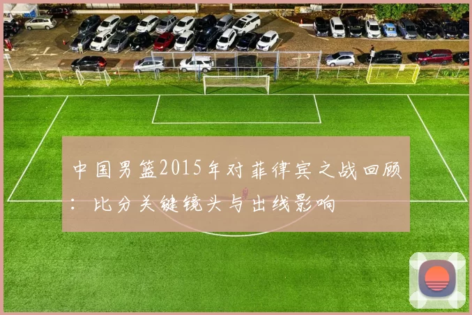 中国男篮2015年对菲律宾之战回顾：比分关键镜头与出线影响