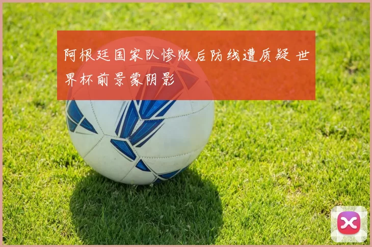 阿根廷国家队惨败后防线遭质疑 世界杯前景蒙阴影