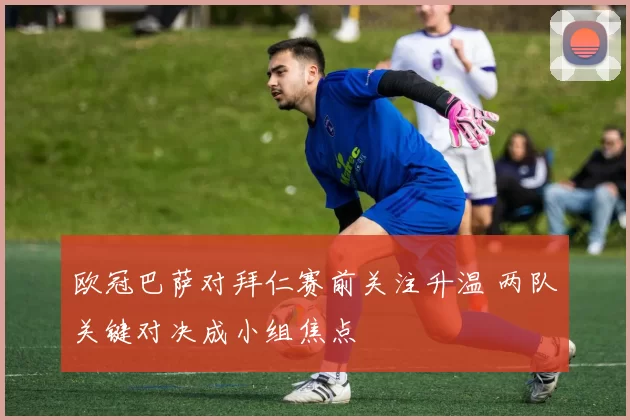 欧冠巴萨对拜仁赛前关注升温 两队关键对决成小组焦点