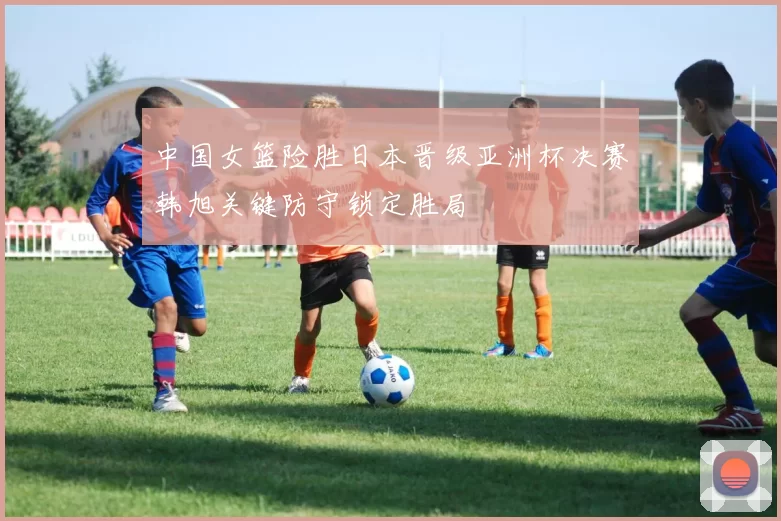 中国女篮险胜日本晋级亚洲杯决赛韩旭关键防守锁定胜局