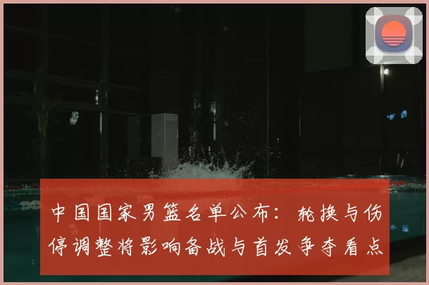 中国国家男篮名单公布:轮换与伤停调整将影响备战与首发争夺看点