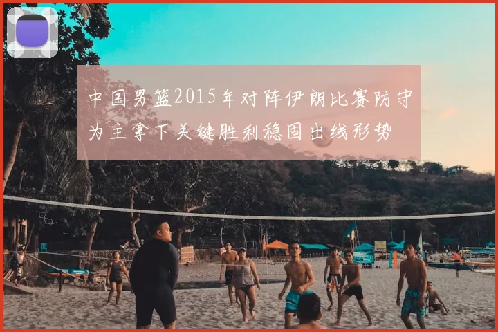 中国男篮2015年对阵伊朗比赛防守为主拿下关键胜利稳固出线形势