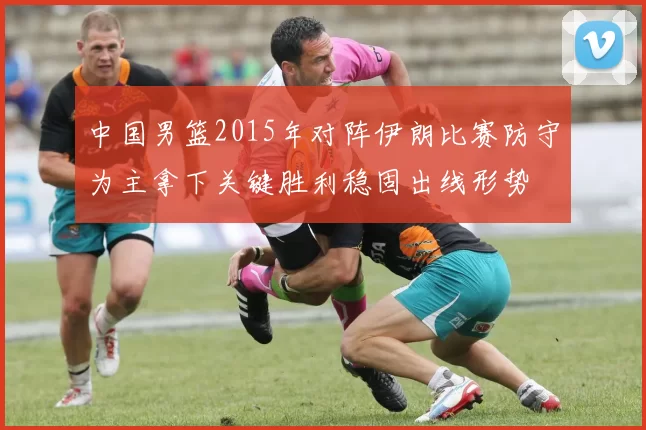 中国男篮2015年对阵伊朗比赛防守为主拿下关键胜利稳固出线形势