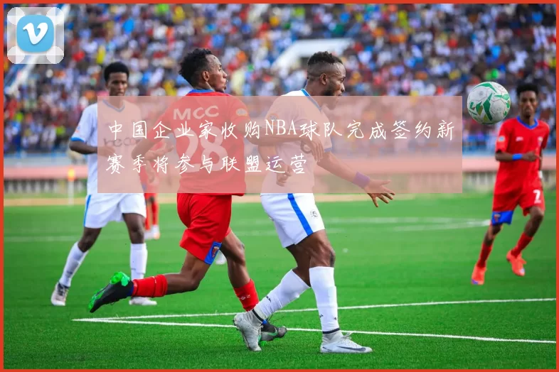 中国企业家收购NBA球队完成签约新赛季将参与联盟运营