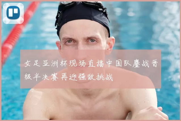 女足亚洲杯现场直播中国队鏖战晋级半决赛再迎强敌挑战