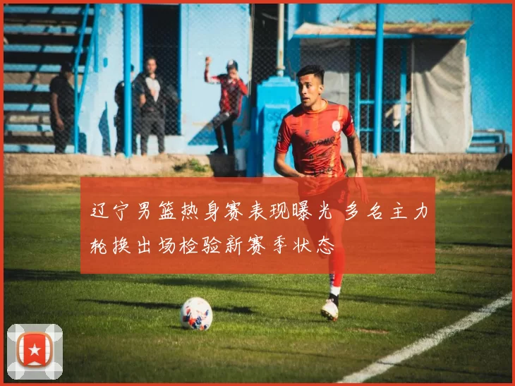 辽宁男篮热身赛表现曝光 多名主力轮换出场检验新赛季状态