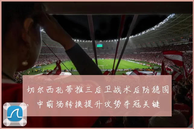 切尔西孔蒂推三后卫战术后防稳固,中前场转换提升攻势夺冠关键