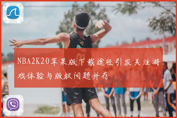 NBA2K20苹果版下载途径引发关注游戏体验与版权问题并存