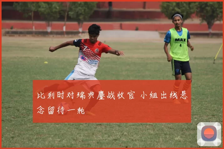 比利时对瑞典鏖战收官 小组出线悬念留待一轮
