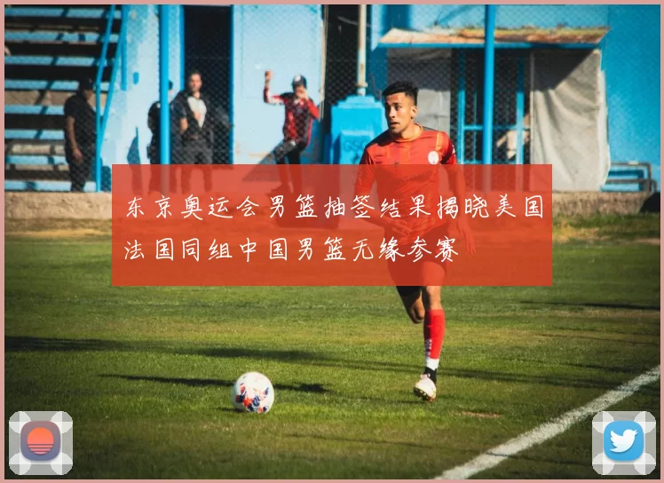 东京奥运会男篮抽签结果揭晓美国法国同组中国男篮无缘参赛