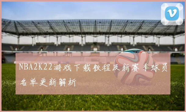 NBA2K22游戏下载教程及新赛季球员名单更新解析