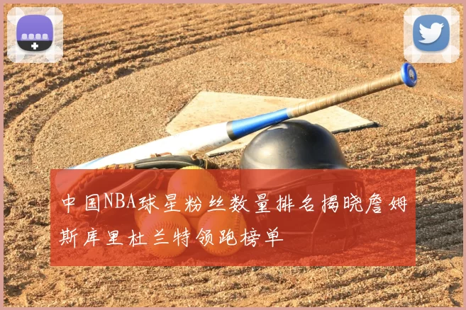 中国NBA球星粉丝数量排名揭晓詹姆斯库里杜兰特领跑榜单
