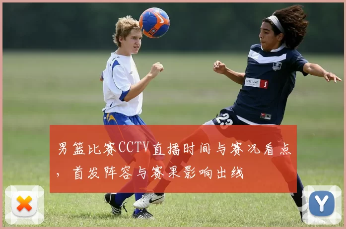 男篮比赛CCTV直播时间与赛况看点，首发阵容与赛果影响出线