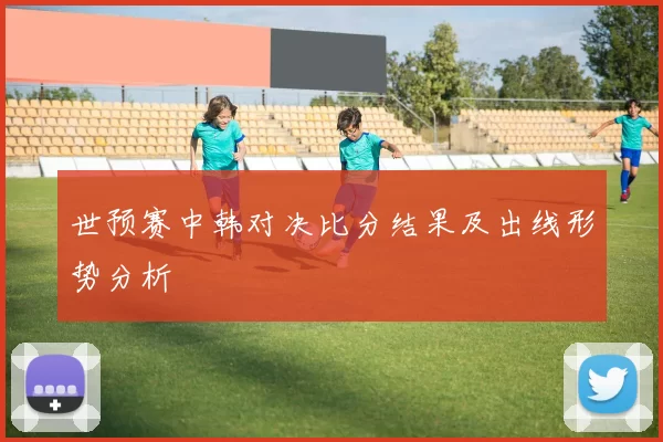 世预赛中韩对决比分结果及出线形势分析