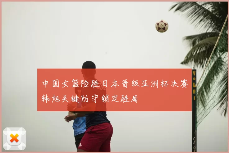 中国女篮险胜日本晋级亚洲杯决赛韩旭关键防守锁定胜局