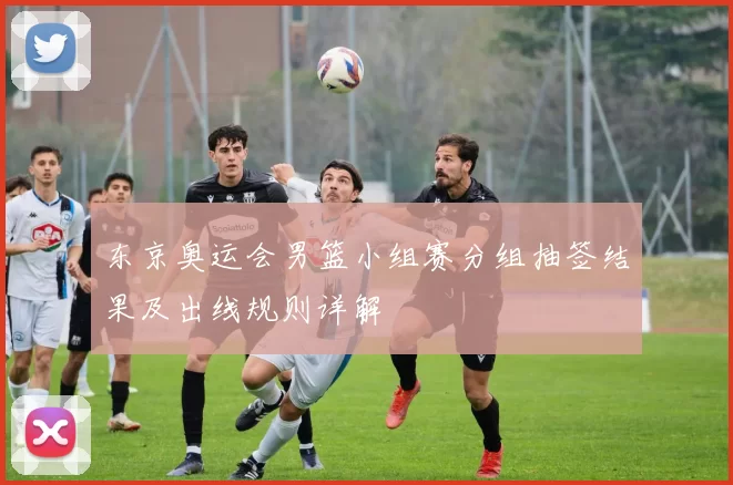 东京奥运会男篮小组赛分组抽签结果及出线规则详解