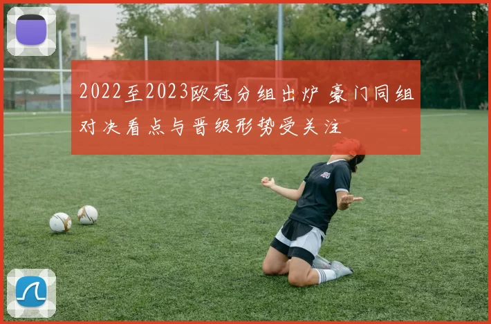 2022至2023欧冠分组出炉 豪门同组对决看点与晋级形势受关注