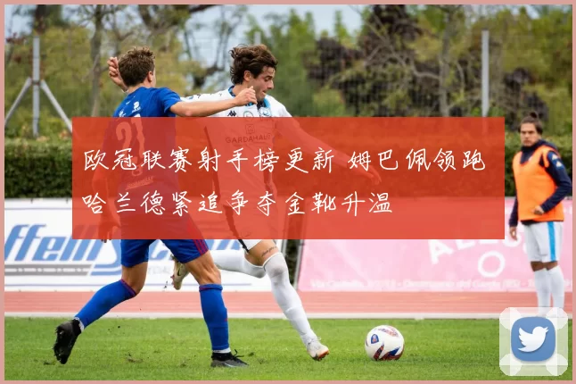 欧冠联赛射手榜更新 姆巴佩领跑 哈兰德紧追争夺金靴升温