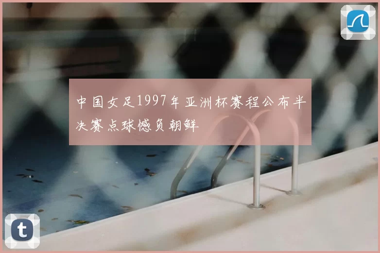 中国女足1997年亚洲杯赛程公布半决赛点球憾负朝鲜