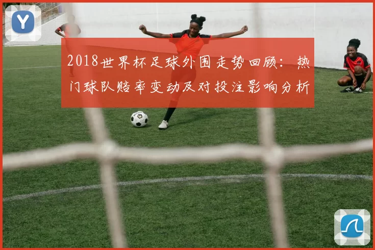 2018世界杯足球外围走势回顾：热门球队赔率变动及对投注影响分析