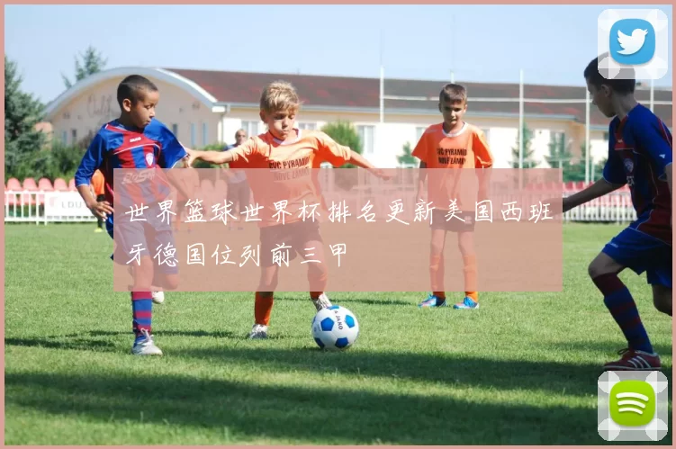 世界篮球世界杯排名更新美国西班牙德国位列前三甲