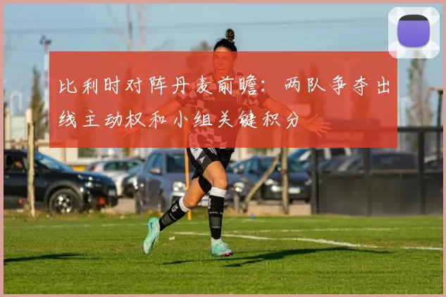 比利时对阵丹麦前瞻:两队争夺出线主动权和小组关键积分