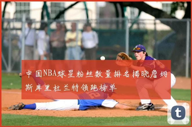 中国NBA球星粉丝数量排名揭晓詹姆斯库里杜兰特领跑榜单