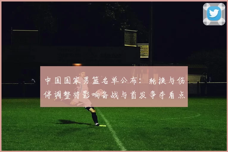 中国国家男篮名单公布:轮换与伤停调整将影响备战与首发争夺看点