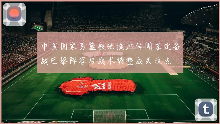 中国国家男篮教练换帅传闻落定备战巴黎阵容与战术调整成关注点