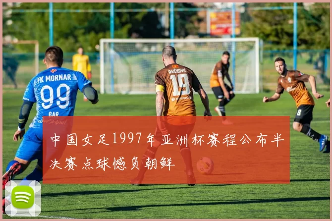 中国女足1997年亚洲杯赛程公布半决赛点球憾负朝鲜