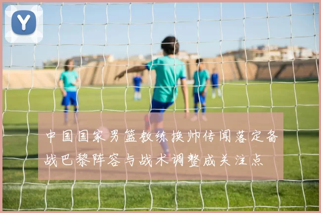 中国国家男篮教练换帅传闻落定备战巴黎阵容与战术调整成关注点