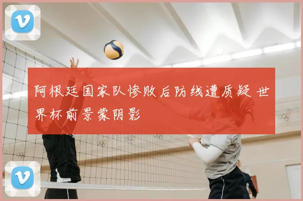 阿根廷国家队惨败后防线遭质疑 世界杯前景蒙阴影