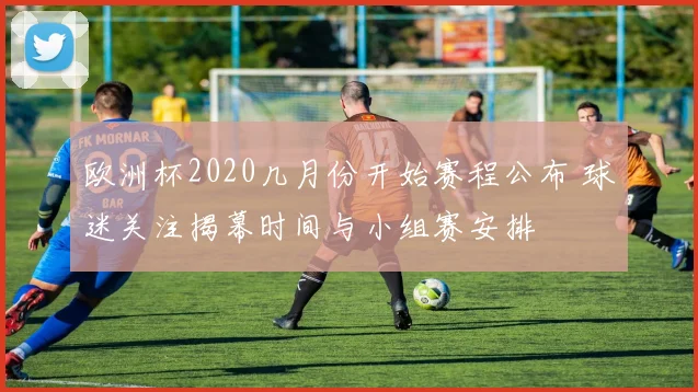 欧洲杯2020几月份开始赛程公布 球迷关注揭幕时间与小组赛安排