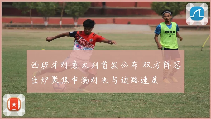 西班牙对意大利首发公布 双方阵容出炉聚焦中场对决与边路速度