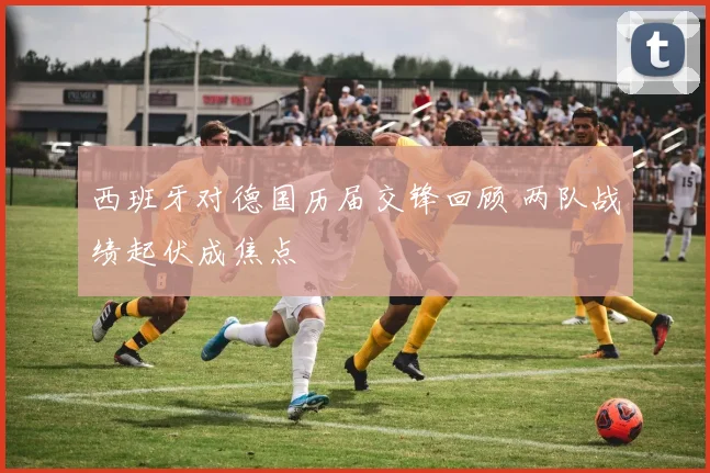 西班牙对德国历届交锋回顾 两队战绩起伏成焦点