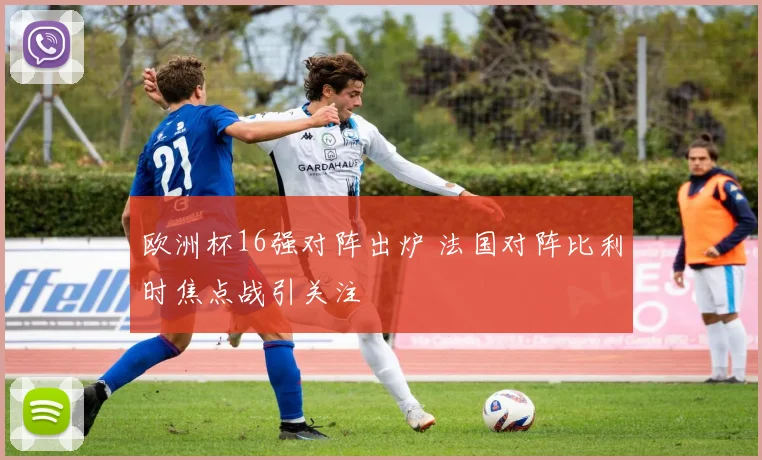 欧洲杯16强对阵出炉 法国对阵比利时焦点战引关注